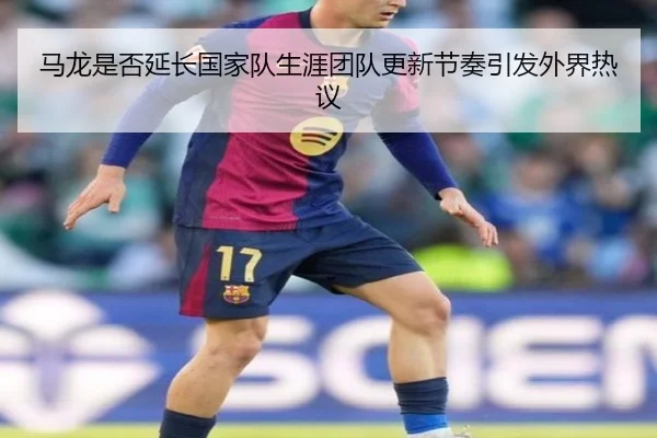 马龙是否延长国家队生涯团队更新节奏引发外界热议